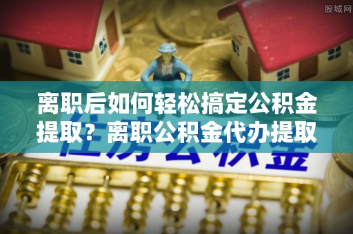 凌云离职后如何轻松搞定公积金提取？离职公积金代办提取服务来帮忙