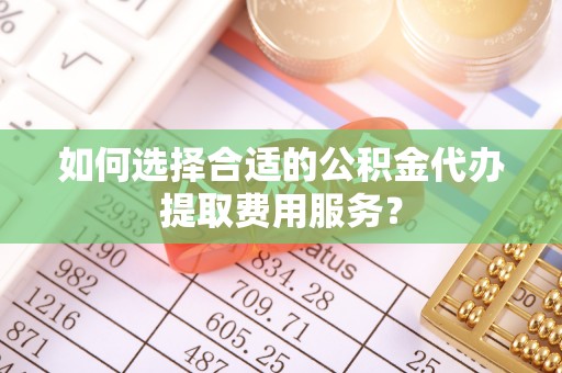 凌云如何选择合适的公积金代办提取费用服务？