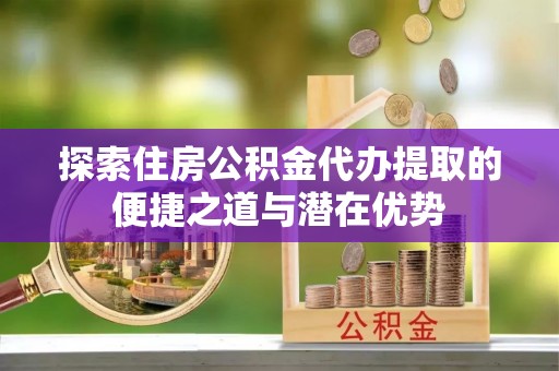 凌云探索住房公积金代办提取的便捷之道与潜在优势