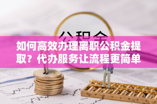 凌云如何高效办理离职公积金提取？代办服务让流程更简单