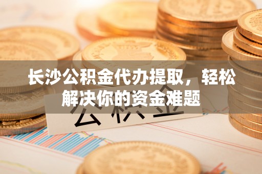 凌云长沙公积金代办提取，轻松解决你的资金难题