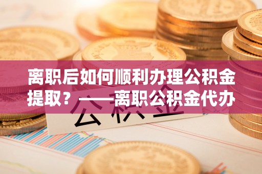 凌云离职后如何顺利办理公积金提取？——离职公积金代办提取全攻略