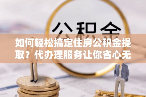 凌云如何轻松搞定住房公积金提取？代办理服务让你省心无忧