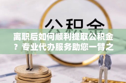 凌云离职后如何顺利提取公积金？专业代办服务助您一臂之力