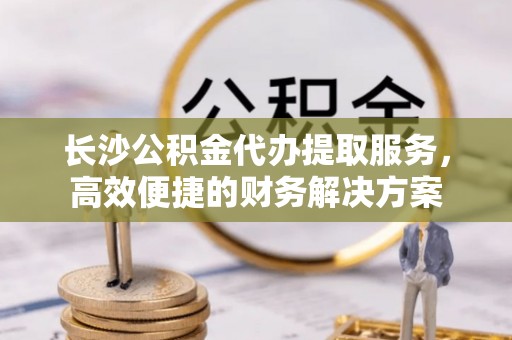 凌云长沙公积金代办提取服务，高效便捷的财务解决方案