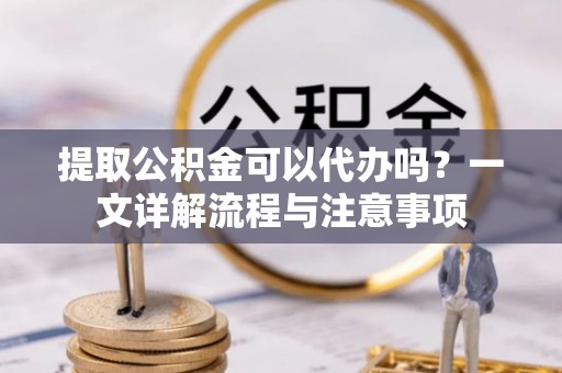 凌云提取公积金可以代办吗？一文详解流程与注意事项