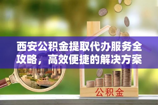 凌云西安公积金提取代办服务全攻略，高效便捷的解决方案