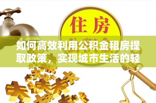 凌云如何高效利用公积金租房提取政策，实现城市生活的轻松负担