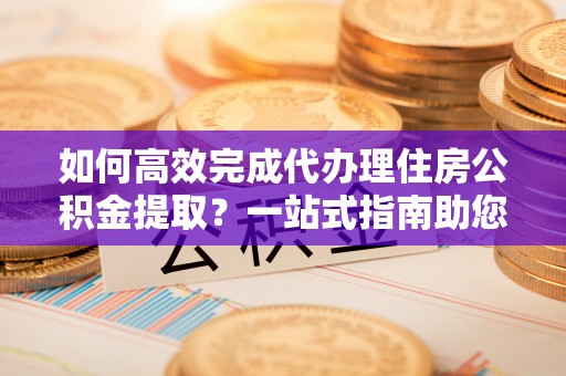 凌云如何高效完成代办理住房公积金提取？一站式指南助您轻松搞定