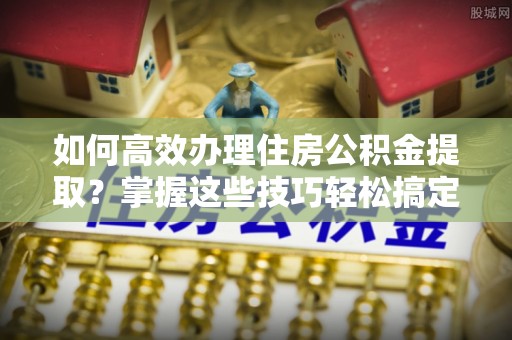 凌云如何高效办理住房公积金提取？掌握这些技巧轻松搞定