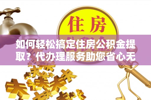 凌云如何轻松搞定住房公积金提取？代办理服务助您省心无忧