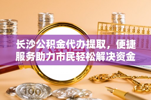 凌云长沙公积金代办提取，便捷服务助力市民轻松解决资金需求