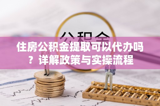 凌云住房公积金提取可以代办吗？详解政策与实操流程