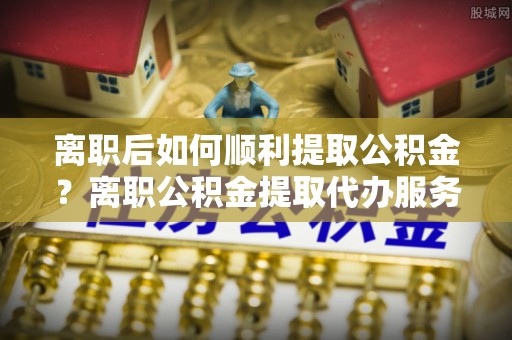 凌云离职后如何顺利提取公积金？离职公积金提取代办服务全解析
