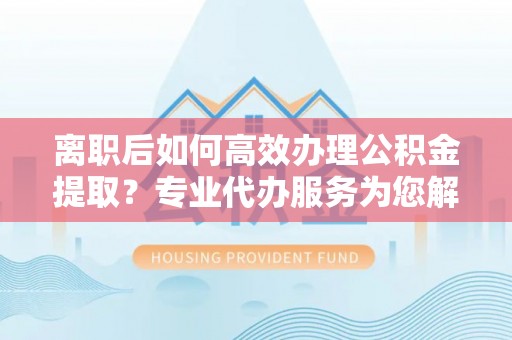 凌云离职后如何高效办理公积金提取？专业代办服务为您解忧