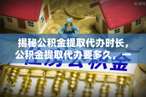 凌云揭秘公积金提取代办时长，公积金提取代办要多久，一文读懂全流程